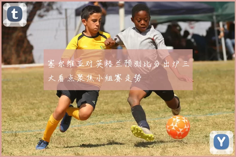 塞尔维亚对英格兰预测比分出炉三大看点聚焦小组赛走势