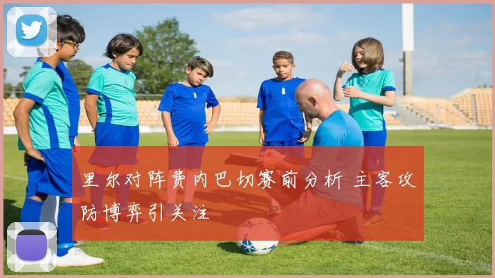 里尔对阵费内巴切赛前分析 主客攻防博弈引关注
