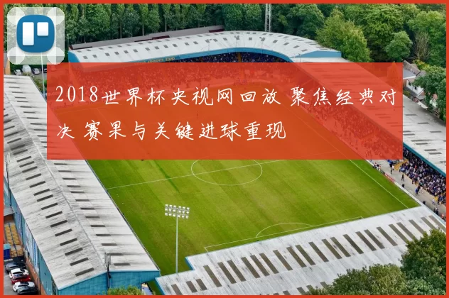 2018世界杯央视网回放 聚焦经典对决 赛果与关键进球重现