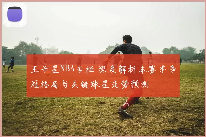 王子星NBA专栏 深度解析本赛季争冠格局与关键球星走势预测