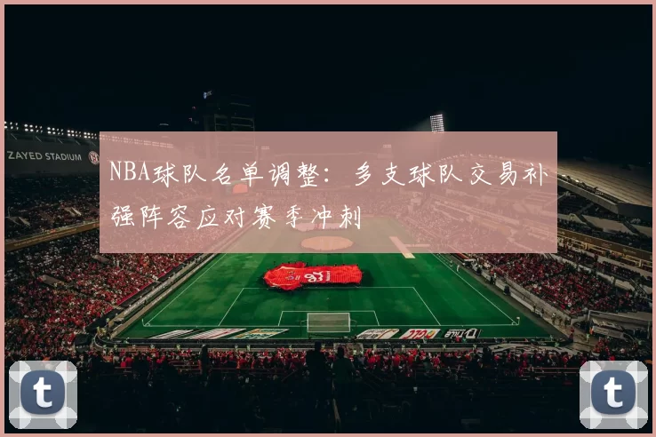 NBA球队名单调整：多支球队交易补强阵容应对赛季冲刺