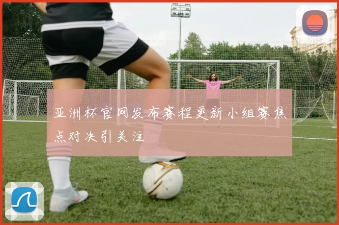 亚洲杯官网发布赛程更新小组赛焦点对决引关注