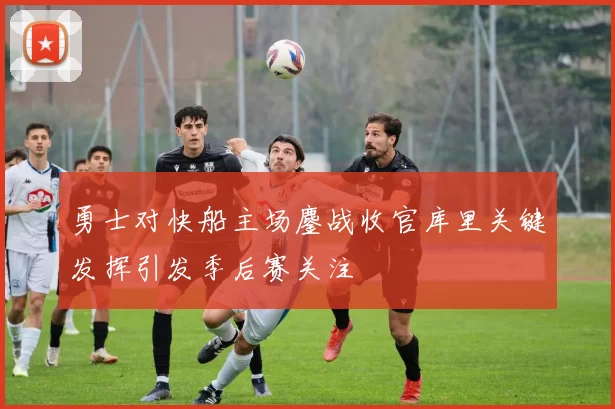 勇士对快船主场鏖战收官库里关键发挥引发季后赛关注