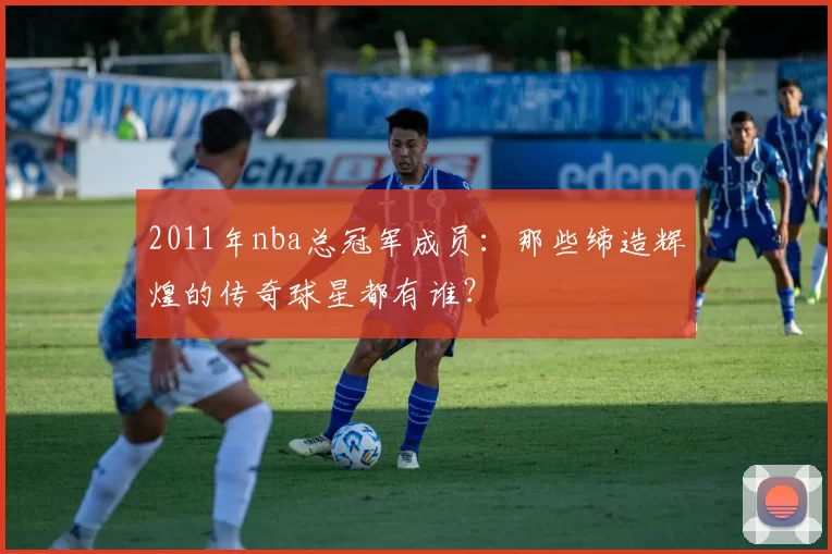 2011年nba总冠军成员：那些缔造辉煌的传奇球星都有谁？