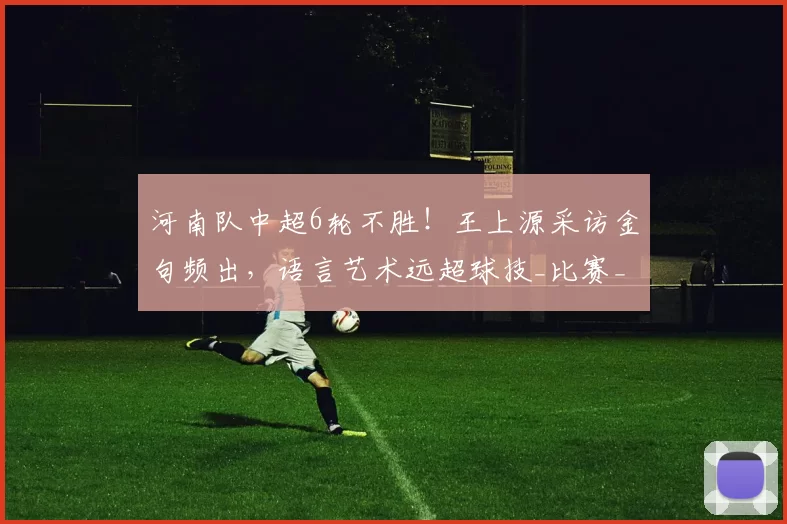 河南队中超6轮不胜！王上源采访金句频出，语言艺术远超球技_比赛_球迷_回应