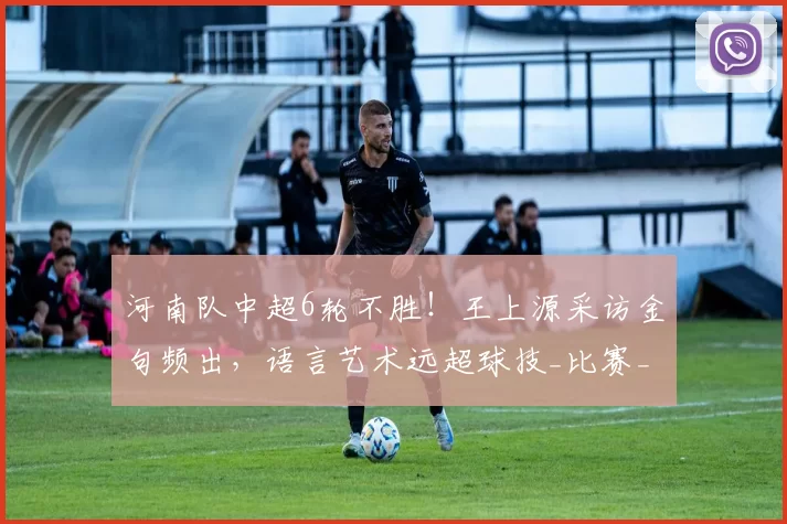 河南队中超6轮不胜！王上源采访金句频出，语言艺术远超球技_比赛_球迷_回应