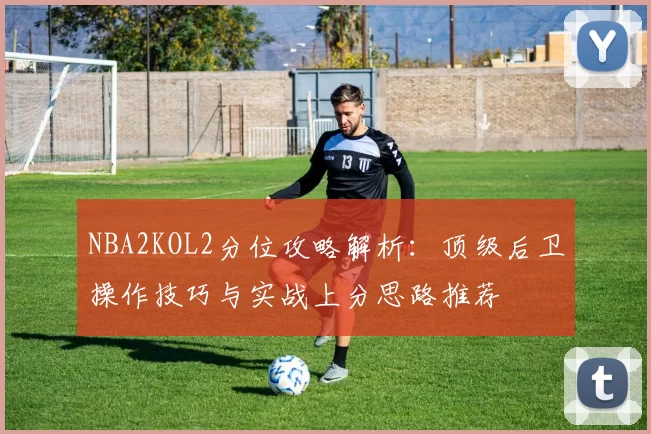 NBA2KOL2分位攻略解析：顶级后卫操作技巧与实战上分思路推荐