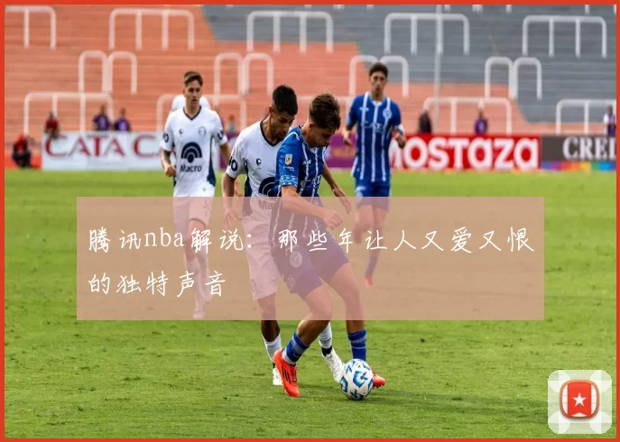 腾讯nba解说：那些年让人又爱又恨的独特声音