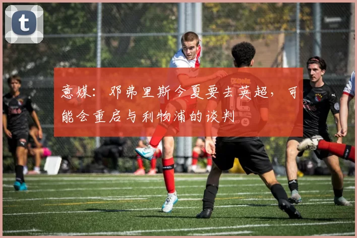 意媒：邓弗里斯今夏要去英超，可能会重启与利物浦的谈判