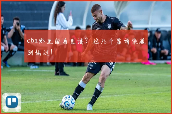 cba哪里能看直播？这几个靠谱渠道别错过！