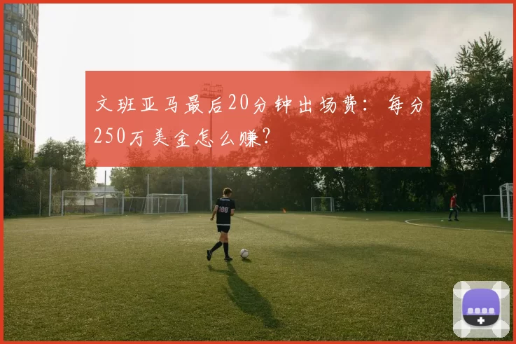 文班亚马最后20分钟出场费:每分250万美金怎么赚?