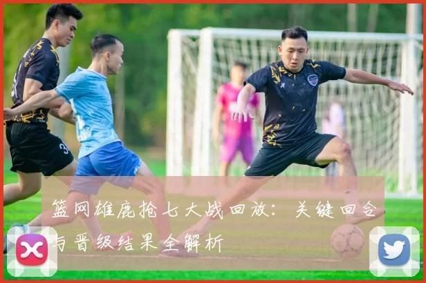 篮网雄鹿抢七大战回放：关键回合与晋级结果全解析