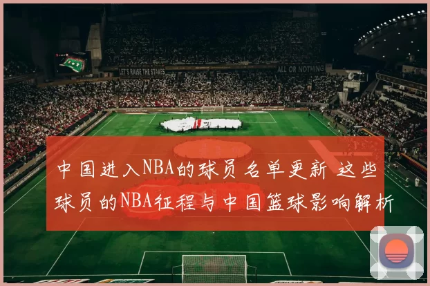 中国进入NBA的球员名单更新 这些球员的NBA征程与中国篮球影响解析
