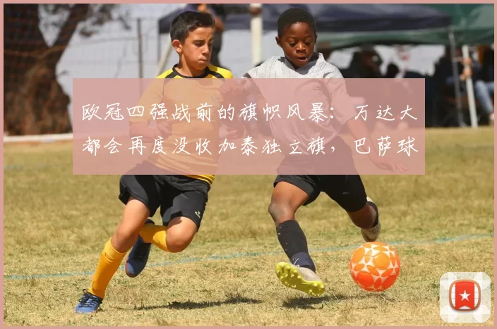 欧冠四强战前的旗帜风暴：万达大都会再度没收加泰独立旗，巴萨球迷与言论自由的另一场拉锯