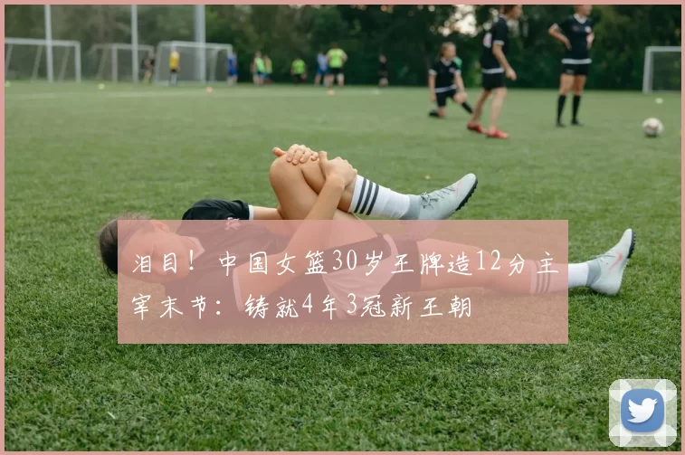 泪目！中国女篮30岁王牌造12分主宰末节：铸就4年3冠新王朝