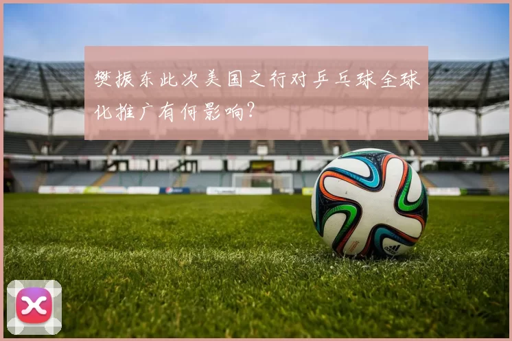 樊振东此次美国之行对乒乓球全球化推广有何影响？