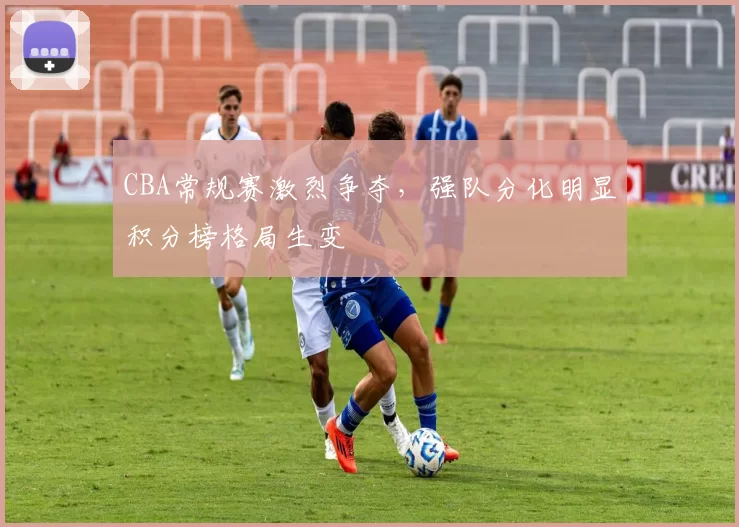 CBA常规赛激烈争夺，强队分化明显积分榜格局生变