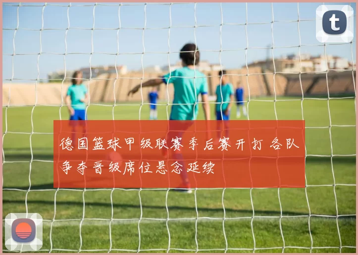 德国篮球甲级联赛季后赛开打 各队争夺晋级席位悬念延续