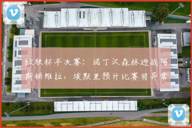 欧联杯半决赛：诺丁汉森林迎战阿斯顿维拉，埃默里预计比赛将异常激烈_状态_欧冠_波尔图