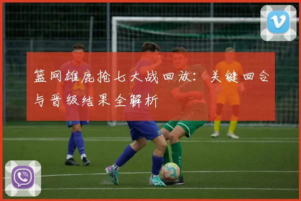 篮网雄鹿抢七大战回放：关键回合与晋级结果全解析