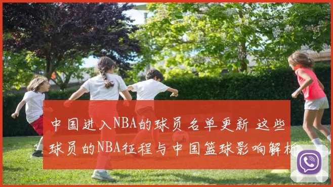 中国进入NBA的球员名单更新 这些球员的NBA征程与中国篮球影响解析