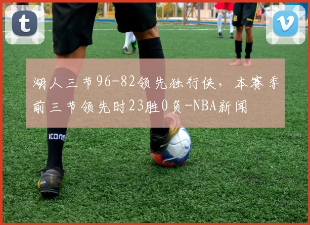 湖人三节96-82领先独行侠，本赛季前三节领先时23胜0负-NBA新闻