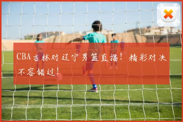 CBA吉林对辽宁男篮直播！精彩对决不容错过！