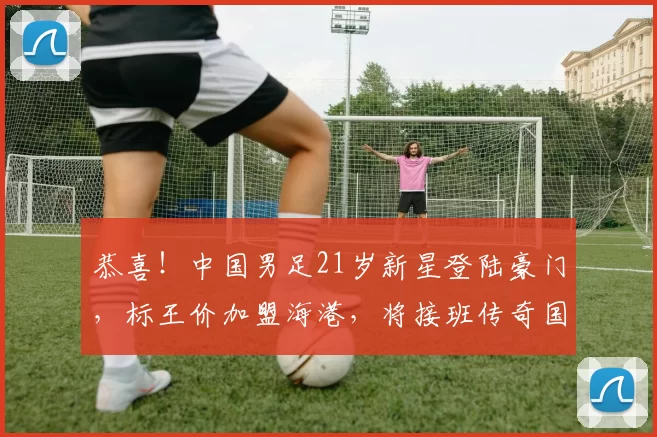 恭喜！中国男足21岁新星登陆豪门，标王价加盟海港，将接班传奇国脚