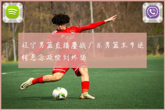 辽宁男篮直播鏖战广东男篮末节逆转悬念延续到终场