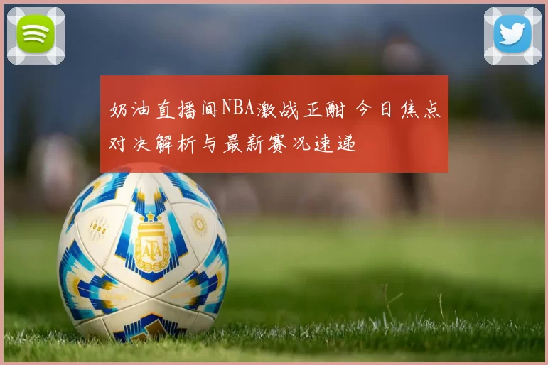 奶油直播间NBA激战正酣 今日焦点对决解析与最新赛况速递
