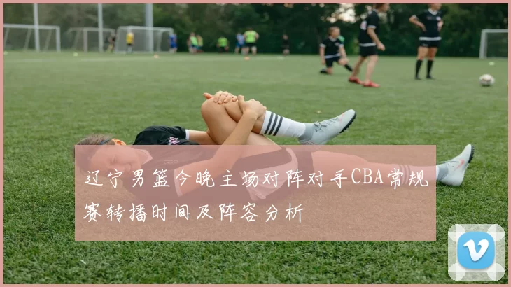 辽宁男篮今晚主场对阵对手CBA常规赛转播时间及阵容分析