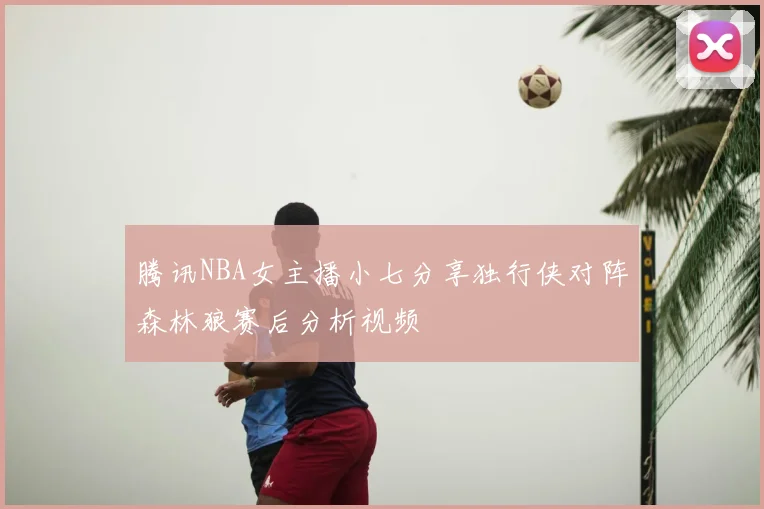 腾讯NBA女主播小七分享独行侠对阵森林狼赛后分析视频