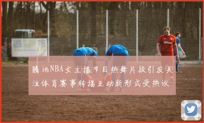 腾讯NBA女主播节目热舞片段引发关注体育赛事转播互动新形式受热议