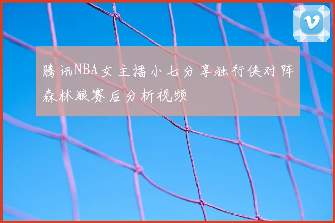 腾讯NBA女主播小七分享独行侠对阵森林狼赛后分析视频