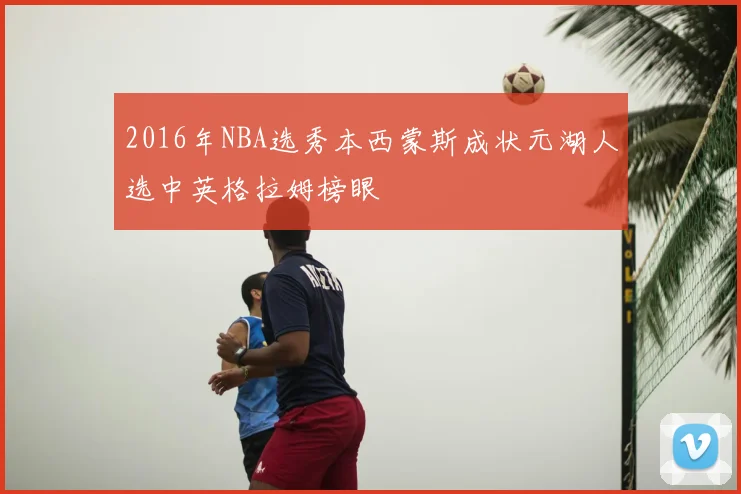 2016年NBA选秀本西蒙斯成状元湖人选中英格拉姆榜眼