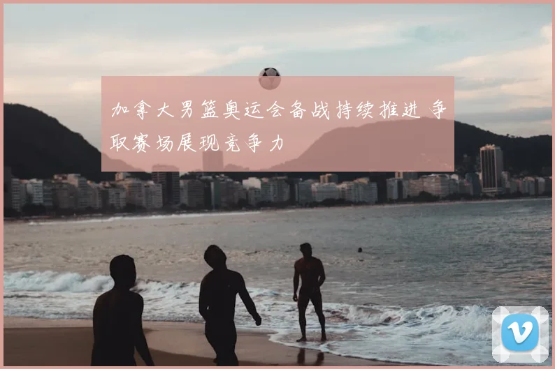 加拿大男篮奥运会备战持续推进 争取赛场展现竞争力