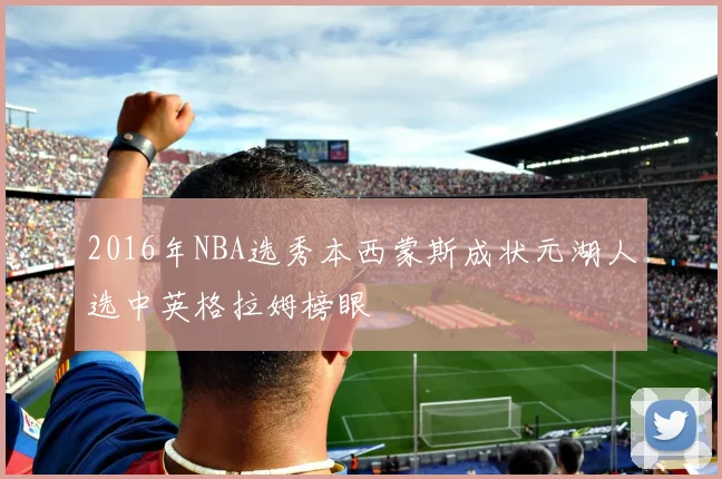2016年NBA选秀本西蒙斯成状元湖人选中英格拉姆榜眼